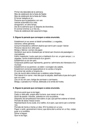 2
Primer dia laborable de la setmana.
Mes de celebració de la festa de Nadal.
Mes de celebració de la festa de Falles.
El forner treballa en el...
Persona que fa pastissos o en ven.
Vehicle automòbil d’ús urbà.
Antigament, en altre temps.
Dia de la setmana que va després de divendres.
El contrari d’entrar a un lloc és...
Festa de celebració del casament d’algú.
5. Digues la paraula que correspon a estos enunciats.
Establiment on es venen al detall comestibles i, a vegades,
merceria i altres gèneres.
Conjunt d’escalons a diferent alçària que servix per a pujar i baixar.
Persona natural d’un altre país.
Botiga o fàbrica i comerc de paper.
Aeròdrom que servix d’estació per al trànsit aeri d’avions de passatgers i
mercaderies.
Edifici majestuós i luxós usat com a habitació d’un rei, un gran senyor, i, a
vegades, centre d’administració d’un govern.
Establiment on es ven peix.
Corporació pública que representa, governa i administra els interessos d’un
municipi.
Establiment on es pentinen, es tallen i s’arreglen els cabells.
Establiment comercial especialitzat en la venda a l’engròs.
El contrari de vendre a l’engròs és...
Lloc de reunió dels cristians per a celebrar actes litúrgics.
Part lateral d’un carrer, més alta que la calçada, destinada al pas de la gent
que va a peu.
Lloc on es ven carn, botiga de carnisser o carnissera.
Botiga, o parada d’un mercat, dedicada a la venda de fruites.
6. Digues la paraula que correspon a estos enunciats.
Dit d’una acció que no és legal..
Cada un dels pèls, propis dels humans, que naixen en el cap.
Acció de passar, transitar, sobretot en una via pública.
Dispositiu de senyalització fixat sobre un pal, que permet ordenar el trànsit.
Període de dotze mesos lunars.
Representació d’una ciutat, d’un edifici, d’un parc, que servix per a orientar-
nos.
Període de trenta o trenta-un dies. N’hi ha dotze en un any.
Paper o cartó, generalment menut, que dóna dret a entrar en un lloc, viatjar,
pujar a un autobús.
Donar a lloguer.
Que no és lògic.
 