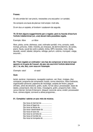 24
Frases:
Si vols amidar bé i ser precís, necessites una escuadra i un cartabó.
He comprat una taula de planxar molt ampla i molt alta.
Si em dus un soplete, el fondrem i acabarem de seguida.
79. Et fem alguns suggeriments per a regalar, però tu hauràs d'escriure
l'article indeterminat (un, una) davant dels possibles regals.
Exemple: llibre un llibre
llibre, pilota, conte, disfressa, coet, ordinador portàtil, nina, consola, cedé,
trompa, pintures, mòbil, motxilla, joc d’escacs, de dòmino/dominó, de cartes,
piano, flauta, cavall de cartó o plàstic, birles, MP3, bicicleta, moto, titella,
devedé, vaixell, tabalet, dolçaina, rellotge, perfum, colònia, monopatí, viatge,
excursió...
80. T'han regalat un ordinador i ara has de comprovar si tens tot el que
apareix en la guia de l'usuari, de pas vés escrivint l'article determinat
(el, l', la, els, les), com veus en l'exemple:
Exemple: ratolí el ratolí
Guia
teclat, escàner, impressora, navegador explorer, xat, fitxer, imatges, disc
compacte, programa de compressió, bústia, correu electrònic, llista d’adreces,
organitzador personal, paperera de reciclatge, carpeta de fitxers, paquet
ofimàtic, arbre de directoris, gràfic, àudio, full de càlcul, processador, base de
dades, presentació, bloc de notes, missatgeria, gràfic, programa Salt, vídeo,
xarxa internet, format d’intercanvi, disquet, icona de xarxa, endoll, processador
lliure, càmera digital, connexió a altres programes...
81. Completa i sabràs un poc més de música.
Qui toca el clarinet és ...................
Qui toca el fagot és .......................
Qui toca la flauta és ......................
Qui toca l’oboé/oboè és ................
Qui toca el saxo és .......................
Qui toca la corneta és ...................
Qui toca el trombó és ....................
Qui toca la trompeta és ..................
 