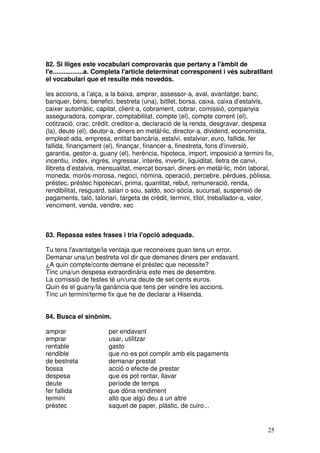 25
82. Si lliges este vocabulari comprovaràs que pertany a l'àmbit de
l'e.................a. Completa l'article determinat corresponent i vés subratllant
el vocabulari que et resulte més novedós.
les accions, a l’alça, a la baixa, amprar, assessor-a, aval, avantatge, banc,
banquer, béns, benefici, bestreta (una), bitllet, borsa, caixa, caixa d’estalvis,
caixer automàtic, capital, client-a, cobrament, cobrar, comissió, companyia
asseguradora, comprar, comptabilitat, compte (el), compte corrent (el),
cotització, crac, crèdit, creditor-a, declaració de la renda, desgravar, despesa
(la), deute (el), deutor-a, diners en metàl·lic, director-a, dividend, economista,
empleat-ada, empresa, entitat bancària, estalvi, estalviar, euro, fallida, fer
fallida, finançament (el), finançar, financer-a, finestreta, fons d’inversió,
garantia, gestor-a, guany (el), herència, hipoteca, import, imposició a termini fix,
incentiu, índex, ingrés, ingressar, interés, invertir, liquiditat, lletra de canvi,
llibreta d’estalvis, mensualitat, mercat borsari, diners en metàl·lic, món laboral,
moneda, morós-morosa, negoci, nòmina, operació, percebre, pèrdues, pòlissa,
préstec, préstec hipotecari, prima, quantitat, rebut, remuneració, renda,
rendibilitat, resguard, salari o sou, saldo, soci-sòcia, sucursal, suspensió de
pagaments, taló, talonari, targeta de crèdit, termini, títol, treballador-a, valor,
venciment, venda, vendre, xec
83. Repassa estes frases i tria l'opció adequada.
Tu tens l'avantatge/la ventaja que reconeixes quan tens un error.
Demanar una/un bestreta vol dir que demanes diners per endavant.
¿A quin compte/conte demane el préstec que necessite?
Tinc una/un despesa extraordinària este mes de desembre.
La comissió de festes té un/una deute de set-cents euros.
Quin és el guany/la ganància que tens per vendre les accions.
Tinc un termini/terme fix que he de declarar a Hisenda.
84. Busca el sinònim.
amprar per endavant
emprar usar, utilitzar
rentable gasto
rendible que no es pot complir amb els pagaments
de bestreta demanar prestat
bossa acció o efecte de prestar
despesa que es pot rentar, llavar
deute període de temps
fer fallida que dóna rendiment
termini allò que algú deu a un altre
préstec saquet de paper, plàstic, de cuiro...
 