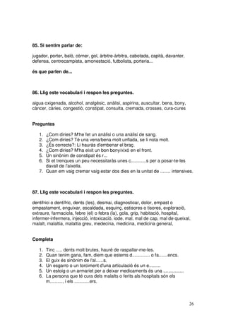 26
85. Si sentim parlar de:
jugador, porter, baló, córner, gol, àrbitre-àrbitra, cabotada, capità, davanter,
defensa, centrecampista, amonestació, futbolista, porteria...
és que parlen de...
86. Llig este vocabulari i respon les preguntes.
aigua oxigenada, alcohol, analgèsic, anàlisi, aspirina, auscultar, bena, bony,
càncer, càries, congestió, constipat, consulta, cremada, crosses, cura-cures
Preguntes
1. ¿Com diries? M'he fet un anàlisi o una anàlisi de sang.
2. ¿Com diries? Té una vena/bena molt unflada, se li nota molt.
3. ¿És correcte?: Li hauràs d'embenar el braç.
4. ¿Com diries? M'ha eixit un bon bony/xixó en el front.
5. Un sinònim de constipat és r...
6. Si et trenques un peu necessitaràs unes c............s per a posar-te-les
davall de l'aixella.
7. Quan em vaig cremar vaig estar dos dies en la unitat de ........ intensives.
87. Llig este vocabulari i respon les preguntes.
dentifrici o dentífric, dents (les), desmai, diagnosticar, dolor, empast o
empastament, enguixar, escaldada, esquinç, estisores o tisores, exploració,
extraure, farmaciola, febre (el) o febra (la), gola, grip, habitació, hospital,
infermer-infermera, injecció, intoxicació, iode, mal, mal de cap, mal de queixal,
malalt, malaltia, malaltia greu, medecina, medicina, medicina general,
Completa
1. Tinc ..... dents molt brutes, hauré de raspallar-me-les.
2. Quan tenim gana, fam, diem que estems d.............. o fa.......encs.
3. El guix és sinònim de l'al......s.
4. Un esgarro o un torciment d'una articulació és un e.........
5. Un estoig o un armariet per a deixar medicaments és una ................
6. La persona que té cura dels malalts o ferits als hospitals són els
m.........., i els ............ers.
 