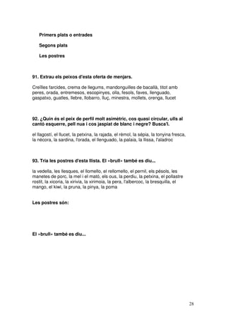 28
Primers plats o entrades
Segons plats
Les postres
91. Extrau els peixos d'esta oferta de menjars.
Creïlles farcides, crema de llegums, mandonguilles de bacallà, titot amb
peres, orada, entremesos, escopinyes, olla, fesols, faves, llenguado,
gaspatxo, guatles, llebre, llobarro, lluç, minestra, mollets, orenga, llucet
92. ¿Quin és el peix de perfil molt asimètric, cos quasi circular, ulls al
cantó esquerre, pell nua i cos jaspiat de blanc i negre? Busca'l.
el llagostí, el llucet, la petxina, la rajada, el rèmol, la sépia, la tonyina fresca,
la nècora, la sardina, l'orada, el llenguado, la palaia, la llissa, l'aladroc
93. Tria les postres d'esta llista. El «brull» també es diu...
la vedella, les llesques, el llomello, el rellomello, el pernil, els pésols, les
manetes de porc, la mel i el mató, els ous, la perdiu, la petxina, el pollastre
rostit, la xicoria, la xirivia, la xirimoia, la pera, l'albercoc, la bresquilla, el
mango, el kiwi, la pruna, la pinya, la poma
Les postres són:
El «brull» també es diu...
 
