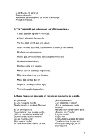 3
El contrari de no gens bé.
Sinònim de sovint.
Període de set dies que va de dilluns a diumenge.
Afectat de malaltia.
7. Tria l’expressió que indique que «aprofitem un esforç».
A cada ocellet li agrada el seu niuet .
A l’estiu, els ocells fan son niu.
Val més ocell en mà que cent volant.
Quan l’octubre és acabat, tots els ocells d’hivern ja són arribats.
Ocells de pas, pluja segura.
Ocells, gos, armes i amors, per cada plaer mil dolors.
Ocell que vola no té amo.
Ocell que vola, a la cassola.
Menjar com un ocellet (o un pardalet).
Més val ocell de bosc que de gàbia.
Matar dos pardals d’un tir.
Omplir el cap de pardals (a algú).
Tindre el cap ple de pardalets.
8. Busca l’expressió adequada en valencià en la columna de la dreta.
Es perro viejo. ¡Bon dia i bona nit!
Es una mosquita muerta. ¿On passaràs el Nadal?
Nos ha tocado el gordo de Navidad. ¡Em fa molta pena o molta
llàstima!
Es un sinvergüenza. Ho faré en un tancar i obrir d’ulls.
Toca madera y que tengas suerte. ¡Escolte, no m’insulte!
¿Dónde pasarás las Navidades? ¡ La gata maula!
¡Buenos días y buenas noches! És gat vell.
¡Me da mucha pena! Ens ha tocat la grossa de Nadal.
Oiga, no me insulte! Toca ferro i que tingues sort.
Lo haré en un abrir y cerrar de ojos. És un poca-vergonya, és un
desvergonyit.
 