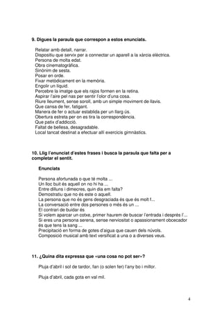 4
9. Digues la paraula que correspon a estos enunciats.
Relatar amb detall, narrar.
Dispositiu que servix per a connectar un aparell a la xàrcia elèctrica.
Persona de molta edat.
Obra cinematogràfica.
Sinònim de sesta.
Posar en orde.
Fixar metòdicament en la memòria.
Engolir un líquid.
Percebre la imatge que els rajos formen en la retina.
Aspirar l’aire pel nas per sentir l’olor d’una cosa.
Riure lleument, sense soroll, amb un simple moviment de llavis.
Que cansa de fer, fatigant.
Manera de fer o actuar establida per un llarg ús.
Obertura estreta per on es tira la correspondència.
Que patix d’addicció.
Faltat de bellesa, desagradable.
Local tancat destinat a efectuar allí exercicis gimnàstics.
10. Llig l’enunciat d’estes frases i busca la paraula que falta per a
completar el sentit.
Enunciats
Persona afortunada o que té molta ...
Un lloc buit és aquell on no hi ha ...
Entre dilluns i dimecres, quin dia em falta?
Demostratiu que no és este o aquell.
La persona que no és gens desgraciada és que és molt f...
La conversació entre dos persones o més és un ...
El contrari de buidar és
Si volem aparcar un cotxe, primer haurem de buscar l’entrada i després l’...
Si eres una persona serena, sense nerviositat o apassionament obcecador
és que tens la sang ...
Precipitació en forma de gotes d’aigua que cauen dels núvols.
Composició musical amb text versificat a una o a diverses veus.
11. ¿Quina dita expressa que «una cosa no pot ser»?
Pluja d’abril i sol de tardor, fan (o solen fer) l’any bo i millor.
Pluja d’abril, cada gota en val mil.
 