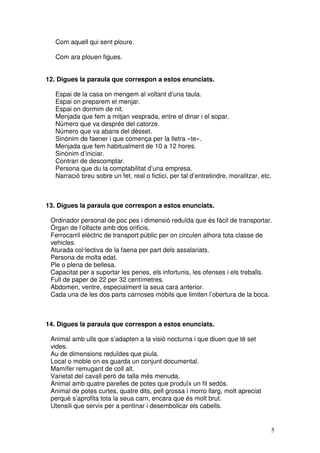 5
Com aquell qui sent ploure.
Com ara plouen figues.
12. Digues la paraula que correspon a estos enunciats.
Espai de la casa on mengem al voltant d’una taula.
Espai on preparem el menjar.
Espai on dormim de nit.
Menjada que fem a mitjan vesprada, entre el dinar i el sopar.
Número que va després del catorze.
Número que va abans del dèsset.
Sinònim de faener i que comença per la lletra «te».
Menjada que fem habitualment de 10 a 12 hores.
Sinònim d’iniciar.
Contrari de descomptar.
Persona que du la comptabilitat d’una empresa.
Narració breu sobre un fet, real o fictici, per tal d’entretindre, moralitzar, etc.
13. Digues la paraula que correspon a estos enunciats.
Ordinador personal de poc pes i dimensió reduïda que és fàcil de transportar.
Òrgan de l’olfacte amb dos orificis.
Ferrocarril elèctric de transport públic per on circulen alhora tota classe de
vehicles.
Aturada col·lectiva de la faena per part dels assalariats.
Persona de molta edat.
Ple o plena de bellesa.
Capacitat per a suportar les penes, els infortunis, les ofenses i els treballs.
Full de paper de 22 per 32 centímetres.
Abdomen, ventre, especialment la seua cara anterior.
Cada una de les dos parts carnoses mòbils que limiten l’obertura de la boca.
14. Digues la paraula que correspon a estos enunciats.
Animal amb ulls que s’adapten a la visió nocturna i que diuen que té set
vides.
Au de dimensions reduïdes que piula.
Local o moble on es guarda un conjunt documental.
Mamífer remugant de coll alt.
Varietat del cavall però de talla més menuda.
Animal amb quatre parelles de potes que produïx un fil sedós.
Animal de potes curtes, quatre dits, pell grossa i morro llarg, molt apreciat
perquè s’aprofita tota la seua carn, encara que és molt brut.
Utensili que servix per a pentinar i desembolicar els cabells.
 