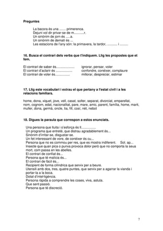 7
Preguntes
La bacora és una ....... primerenca.
Dejuni vol dir privar-se de m...........r.
Un sinònim de jorn és .....a.
Un sinònim de dematí és ...
Les estacions de l’any són: la primavera, la tardor, ........... i .........
16. Busca el contrari dels verbs que t'indiquem. Llig les propostes que et
fem.
El contrari de saber és.................... ignorar, pensar, voler
El contrari d’aclarir és .................. confondre, conéixer, complaure
El contrari de voler és................ millorar, despreciar, estimar
17. Llig este vocabulari i extrau el que pertany a l'estat civil i a les
relacions familiars.
home, dona, xiquet, jove, vell, casat, solter, separat, divorciat, emparellat,
nom, cognom, edat, nacionalitat, pare, mare, amic, parent, família, home, marit,
muller, dona, germà, oncle, tia, fill, cosí, nét, nebot
18. Digues la paraula que correspon a estos enunciats.
Una persona que lluita i s’esforça és ll................
Un programa que entreté, que distrau agradablement és...
Sinònim d’irritar-se, disgustar-se.
Un fet interessant de vore, de conéixer és cu...
Persona que no es commou per res, que es mostra indiferent. Sol. ap...
Insecte que quan pica o punxa provoca dolor però que no comporta la seua
mort, com passa en les abelles.
El contrari de confiat és...
Persona que té malícia és...
El contrari de fàcil és...
Recipient de forma cilíndrica que servix per a beure.
Utensili amb dos, tres, quatre puntes, que servix per a agarrar la vianda i
portar-la a la boca.
Dotat d’intel·ligència.
Persona ràpida a comprendre les coses, viva, astuta.
Que sent passió.
Persona que té discreció.
 