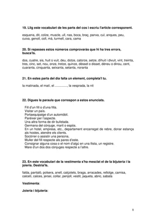 8
19. Llig este vocabulari de les parts del cos i escriu l'article corresponent.
esquena, dit, colze, muscle, ull, nas, boca, braç, panxa, cul, anques, peu,
cuixa, genoll, coll, mà, turmell, cara, cama
20. Si repasses estos números comprovaràs que hi ha tres errors,
busca'ls.
dos, cuatre, sis, huit o vuit, deu, dotze, catorze, setze, díhuit i divuit, vint, treinta,
tres, cinc, set, nou, onze, tretze, quinze, dèsset o disset, dèneu o dinou, cent,
cuaranta, cinquanta, seixanta, setanta, noranta
21. En estes parts del dia falta un element, completa'l tu.
la matinada, el matí, el .............., la vesprada, la nit
22. Digues la paraula que correspon a estos enunciats.
Fill d’un fill o d’una filla.
Visitar un país.
Portaequipatge d’un automòbil.
Paréixer per l’aspecte.
Una altra forma de dir bufetada.
Germana del cònjuge, marit o espòs.
En un hotel, empresa, etc., departament encarregat de rebre, donar estança
als hostes, atendre els clients.
Socórrer o assistir una persona.
Muller del fill respecte als pares d’este.
Consignar alguna cosa o el nom d’algú en una llista, un registre.
Mare d’un dos dos cònjuges respecte a l’altre.
23. En este vocabulari de la vestimenta s'ha mesclat el de la bijuteria i la
joieria. Destria'ls.
falda, pantaló, polsera, anell, calçotets, braga, arracades, rellotge, camisa,
calcetí, calces, jersei, collar, penjoll, vestit, jaqueta, abric, sabata
Vestimenta:
Joieria i bijuteria:
 