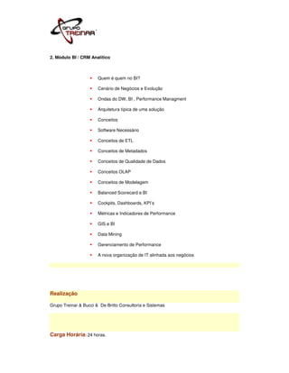2. Módulo BI / CRM Analítico



                       Quem é quem no BI?

                       Cenário de Negócios e Evolução

                       Ondas do DW, BI , Performance Managment

                       Arquitetura típica de uma solução

                       Conceitos

                       Software Necessário

                       Conceitos de ETL

                       Conceitos de Metadados

                       Conceitos de Qualidade de Dados

                       Conceitos OLAP

                       Conceitos de Modelagem

                       Balanced Scorecard e BI

                       Cockpits, Dashboards, KPI’s

                       Métricas e Indicadores de Performance

                       GIS e BI

                       Data Mining

                       Gerenciamento de Performance

                       A nova organização de IT alinhada aos negócios




Realização

Grupo Treinar & Bucci & De Britto Consultoria e Sistemas




Carga Horária: 24 horas.
 