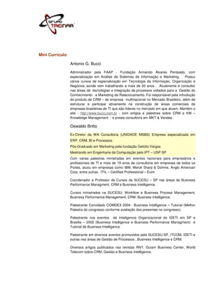 Mini Currículo:

                  Antonio G. Bucci
                  Administrador pela FAAP - Fundação Armando Álvares Penteado, com
                  especialização em Análise de Sistemas de Informação e Marketing.      Possui
                  vários cursos de especialização em Tecnologia da Informação, Organização e
                  Negócios, aonde vem trabalhando a mais de 20 anos . Atualmente é consultor
                  nas áreas de tecnologias e integração de processos voltados para a Gestão do
                  Conhecimento e Marketing de Relacionamento. Foi responsável pela introdução
                  do produto de CRM – de empresa multinacional no Mercado Brasileiro, além de
                  estruturar e participar ativamente na construção de áreas comerciais de
                  empresas brasileiras de TI que são líderes no mercado em que atuam. Mantém o
                  site - http://www.bucci.com.br - com artigos e palestras sobre CRM e KM –
                  Knowledge Management - e presta consultoria em MKT & Vendas.

                  Oswaldo Britto
                  Ex-Diretor da WA Consultoria (UNIDADE MSBS) Empresa especializada em
                  ERP, CRM, BI e Processos.
                  Pós-Graduado em Marketing pela fundação Getúlio Vargas
                  Mestrando em Engenharia da Computação pelo IPT – USP SP
                  Com varias palestras ministradas em eventos nacionais para empresários e
                  profissionais de TI e mais de 19 anos de consultoria em empresas de todos os
                  Portes, atuou em empresas como IBM, Merck Sharp & Dohme, Anglo American
                  Corp. entre outras. ITIL – Certified Professional – Exim

                  Coordenador e Professor de Cursos da SUCESU – SP nas áreas de Business
                  Performance Managment, CRM e Business Intelligence.

                  Cursos ministrados na SUCESU: Workflow e Business Process Management,
                  Business Performance Management, CRM, Business Intelligence.

                  Palestrante Convidado COMDEX 2004 : Business Intelligence – Tutorial (Melhor
                  Palestra do congresso conforme avaliação dos presentes no congresso).

                  Palestrante nos eventos de Inteligencia Organizacional do IDETI em SP e
                  Brasilia – 2005 (Business Intelligence e Business Performance Managment) e
                  Tutorial de Business Intelligence.

                  Palestrante em diversos eventos promovidos pela SUCESU-SP, ITCOM, IDETI e
                  outras nas áreas de Gestão de Processos , Business Intelligence e CRM.

                  Diversos artigos publicados nas revistas RNT, Guiam Business Center, World
                  Telecom sobre CRM, Gestão e Business Intelligence.
 