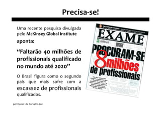 Precisa-se!
   Uma recente pesquisa divulgada
   pelo McKinsey Global Institute
   aponta:

   “Faltarão 40 milhões de
   profissionais qualificado
   no mundo até 2020”
   O Brasil figura como o segundo
   país que mais sofre com a
   escassez de profissionais
   qualificados.
por Daniel de Carvalho Luz
 