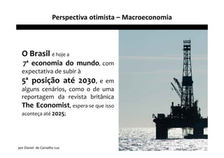 Perspectiva otimista – Macroeconomia



  O Brasil é hoje a
   7ª economia do mundo, com
  expectativa de subir à
  5ª posição até 2030, e em
  alguns cenários, como o de uma
  reportagem da revista britânica
  The Economist, espera-se que isso
  aconteça até 2025;




por Daniel de Carvalho Luz
 