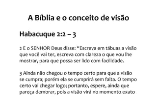 A Bíblia e o conceito de visão
Habacuque 2:2 – 3
2 E o SENHOR Deus disse: “Escreva em tábuas a visão
que você vai ter, escreva com clareza o que vou lhe
mostrar, para que possa ser lido com facilidade.

3 Ainda não chegou o tempo certo para que a visão
se cumpra; porém ela se cumprirá sem falta. O tempo
certo vai chegar logo; portanto, espere, ainda que
pareça demorar, pois a visão virá no momento exato
 