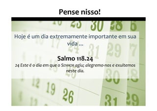 Pense nisso!

Hoje é um dia extremamente importante em sua
                    vida ...

                     Salmo 118.24
24 Este é o dia em que o SENHOR agiu; alegremo-nos e exultemos
                           neste dia.
 
