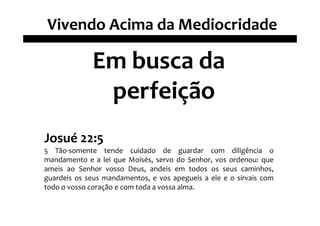 Vivendo Acima da Mediocridade

             Em busca da
              perfeição
Josué 22:5
5 Tão-somente tende cuidado de guardar com diligência o
mandamento e a lei que Moisés, servo do Senhor, vos ordenou: que
ameis ao Senhor vosso Deus, andeis em todos os seus caminhos,
guardeis os seus mandamentos, e vos apegueis a ele e o sirvais com
todo o vosso coração e com toda a vossa alma.
 