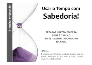 Primeira orientação    Usar o Tempo com
                        Sabedoria!
                          SEPARAR UM TEMPO PARA
                              DEUS É O ÚNICO
                         INVESTIMENTO DURADOURO
                                 NA VIDA!


                      JOÃO 9:4
                      4 Importa que façamos as obras daquele que me
                      enviou, enquanto é dia; vem a noite, quando
                      ninguém pode trabalhar.
 