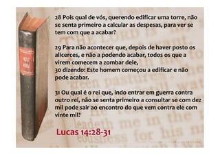 28 Pois qual de vós, querendo edificar uma torre, não
se senta primeiro a calcular as despesas, para ver se
tem com que a acabar?

29 Para não acontecer que, depois de haver posto os
alicerces, e não a podendo acabar, todos os que a
virem comecem a zombar dele,
30 dizendo: Este homem começou a edificar e não
pode acabar.

31 Ou qual é o rei que, indo entrar em guerra contra
outro rei, não se senta primeiro a consultar se com dez
mil pode sair ao encontro do que vem contra ele com
vinte mil?

Lucas 14:28-31
 