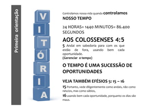 Primeira orientação
                           Controlamos nossa vida quando controlamos
                       V   NOSSO TEMPO
                           24 HORAS= 1440 MINUTOS= 86.400
                      I    SEGUNDOS
                           AOS COLOSSENSES 4:5
                       T   5  Andai em sabedoria para com os que
                           estão de fora, usando bem cada

                      Ó    oportunidade.
                           (Gerenciar o tempo)

                           O TEMPO É UMA SUCESSÃO DE
                       R   OPORTUNIDADES

                      I    VEJA TAMBÉM EFÉSIOS 5: 15 – 16
                           15 Portanto, vede diligentemente como andais, não como
                           néscios, mas como sábios,

                       A   16 usando bem cada oportunidade, porquanto os dias são
                           maus.
 