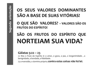 Segunda orientação   OS SEUS VALORES DOMINANTES
                     SÃO A BASE DE SUAS VITÓRIAS!
                     O QUE SÃO VALORES? – VALORES SÃO OS
                     FRUTOS DO ESPÍRITO!

                     SÃO OS FRUTOS DO ESPÍRITO QUE
                     NORTEIAM SUA VIDA?
                     Gálatas 5:22 – 23
                     22 Mas o fruto do Espírito é: o amor, o gozo, a paz, a longanimidade , a
                     benignidade, a bondade, a fidelidade.
                     23 a mansidão, o domínio próprio; contra estas coisas   não há lei.
 