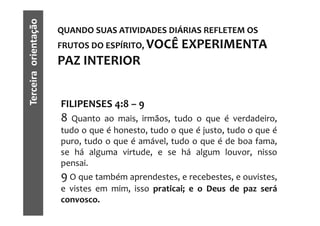 Terceira orientação   QUANDO SUAS ATIVIDADES DIÁRIAS REFLETEM OS
                      FRUTOS DO ESPÍRITO, VOCÊ      EXPERIMENTA
                      PAZ INTERIOR


                      FILIPENSES 4:8 – 9
                      8 Quanto ao mais, irmãos, tudo o que é verdadeiro,
                      tudo o que é honesto, tudo o que é justo, tudo o que é
                      puro, tudo o que é amável, tudo o que é de boa fama,
                      se há alguma virtude, e se há algum louvor, nisso
                      pensai.
                      9 O que também aprendestes, e recebestes, e ouvistes,
                      e vistes em mim, isso praticai; e o Deus de paz será
                      convosco.
 