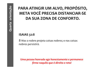 Quarta orientação
                    PARA ATINGIR UM ALVO, PROPÓSITO,
                    META VOCÊ PRECISA DISTANCIAR-SE
                       DA SUA ZONA DE CONFORTO.


                    ISAIAS 32:8
                    8 Mas o nobre projeta coisas nobres; e nas coisas
                    nobres persistirá.




                     Uma pessoa honrada age honestamente e permanece
                             firme naquilo que é direito e reto!
 
