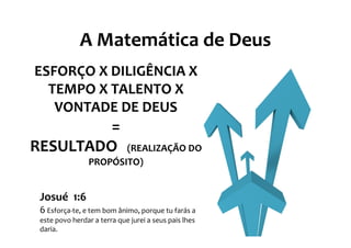 A Matemática de Deus
ESFORÇO X DILIGÊNCIA X
  TEMPO X TALENTO X
   VONTADE DE DEUS
         =
RESULTADO               (REALIZAÇÃO DO
                 PROPÓSITO)


 Josué 1:6
 6 Esforça-te, e tem bom ânimo, porque tu farás a
 este povo herdar a terra que jurei a seus pais lhes
 daria.
 