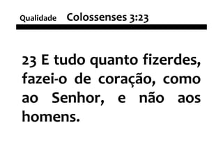Qualidade   Colossenses 3:23


23 E tudo quanto fizerdes,
fazei-o de coração, como
ao Senhor, e não aos
homens.
 