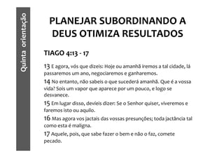 Quinta orientação     PLANEJAR SUBORDINANDO A
                      DEUS OTIMIZA RESULTADOS
                    TIAGO 4:13 - 17
                    13 E agora, vós que dizeis: Hoje ou amanhã iremos a tal cidade, lá
                    passaremos um ano, negociaremos e ganharemos.
                    14 No entanto, não sabeis o que sucederá amanhã. Que é a vossa
                    vida? Sois um vapor que aparece por um pouco, e logo se
                    desvanece.
                    15 Em lugar disso, devíeis dizer: Se o Senhor quiser, viveremos e
                    faremos isto ou aquilo.
                    16 Mas agora vos jactais das vossas presunções; toda jactância tal
                    como esta é maligna.
                    17 Aquele, pois, que sabe fazer o bem e não o faz, comete
                    pecado.
 