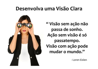 Desenvolva uma Visão Clara

           “ Visão sem ação não
              passa de sonho.
            Ação sem visão é só
                passatempo.
           Visão com ação pode
             mudar o mundo.”
                       - Loren Eislen
 
