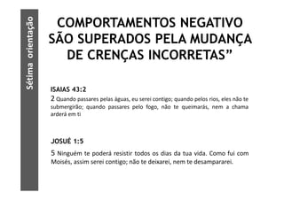Sétima orientação
                     COMPORTAMENTOS NEGATIVO
                    SÃO SUPERADOS PELA MUDANÇA
                      DE CRENÇAS INCORRETAS”

                    ISAIAS 43:2
                    2 Quando passares pelas águas, eu serei contigo; quando pelos rios, eles não te
                    submergirão; quando passares pelo fogo, não te queimarás, nem a chama
                    arderá em ti



                    JOSUÉ 1:5
                    5 Ninguém te poderá resistir todos os dias da tua vida. Como fui com
                    Moisés, assim serei contigo; não te deixarei, nem te desampararei.
 