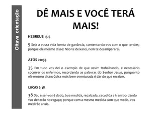 Oitava orientação        DÊ MAIS E VOCÊ TERÁ
                                MAIS!
                    HEBREUS 13:5

                    5 Seja a vossa vida isenta de ganância, contentando-vos com o que tendes;
                    porque ele mesmo disse: Não te deixarei, nem te desampararei.


                    ATOS 20:35

                    35  Em tudo vos dei o exemplo de que assim trabalhando, é necessário
                    socorrer os enfermos, recordando as palavras do Senhor Jesus, porquanto
                    ele mesmo disse: Coisa mais bem-aventurada é dar do que receber.


                    LUCAS 6:38

                    38 Dai, e ser-vos-á dado; boa medida, recalcada, sacudida e transbordando
                    vos deitarão no regaço; porque com a mesma medida com que medis, vos
                    medirão a vós.
 