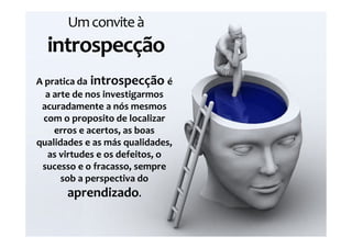 Um convite à
  introspecção
A pratica da introspecção é
  a arte de nos investigarmos
 acuradamente a nós mesmos
 com o proposito de localizar
    erros e acertos, as boas
qualidades e as más qualidades,
  as virtudes e os defeitos, o
 sucesso e o fracasso, sempre
      sob a perspectiva do
       aprendizado.
 