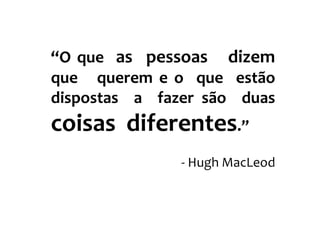 “O que as pessoas dizem
que querem e o que estão
dispostas a fazer são duas
coisas diferentes.”
               - Hugh MacLeod
 