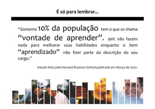 É só para lembrar...


     10% da população tem o que se chama
“Somente

“vontade de aprender”. 90% não fazem
nada para melhorar suas habilidades enquanto o item
“aprendizado”               não fizer parte da descrição do seu
cargo.”
           Estudo feito pela Harvard Business School publicado em Março de 2007.
 