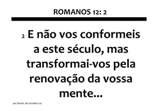 ROMANOS 12: 2

       2    E não vos conformeis
              a este século, mas
            transformai-vos pela
             renovação da vossa
                   mente...
por Daniel de Carvalho Luz
 