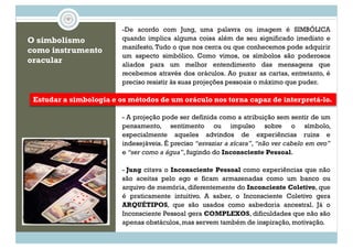 O simbolismo
como instrumento
oracular
-De acordo com Jung, uma palavra ou imagem é SIMBÓLICA
quando implica alguma coisa além de seu significado imediato e
manifesto. Tudo o que nos cerca ou que conhecemos pode adquirir
um aspecto simbólico. Como vimos, os símbolos são poderosos
aliados para um melhor entendimento das mensagens que
recebemos através dos oráculos. Ao puxar as cartas, entretanto, é
preciso resistir às suas projeções pessoais o máximo que puder.
Estudar a simbologia e os métodos de um oráculo nos torna capaz de interpretá-lo.
preciso resistir às suas projeções pessoais o máximo que puder.
- A projeção pode ser definida como a atribuição sem sentir de um
pensamento, sentimento ou impulso sobre o símbolo,
especialmente aqueles advindos de experiências ruins e
indesejáveis. É preciso “esvaziar a xícara”, “não ver cabelo em ovo”
e “ser como a água”, fugindo do Inconsciente Pessoal.
Jung Inconsciente Pessoal- Jung citava o Inconsciente Pessoal como experiências que não
são aceitas pelo ego e ficam armazenadas como um banco ou
arquivo de memória, diferentemente do Inconciente Coletivo, que
é praticamente intuitivo. A saber, o Inconsciente Coletivo gera
ARQUÉTIPOS, que são usados como sabedoria ancestral. Já o
Inconsciente Pessoal gera COMPLEXOS, dificuldades que não são
apenas obstáculos, mas servem também de inspiração, motivação.
 