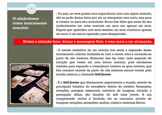 O simbolismo
como instrumento
oracular
- Ou seja, se você possui uma experiência ruim com algum símbolo,
não se pode deixar levar por ele ao interpretar uma carta, seja para
si mesmo ou para seu consulente. Bruce Lee dizia que antes de seu
conhecimento em artes marciais um soco era apenas um soco.
Depois que aprendeu com seus mestres, um soco continuou apenas
um soco: é um eterno aprender para desaprender.
Deixar a intuição falar, deixar a mensagem fluir, é uma meta a ser alcançada.
- O estudo simbólico de um oráculo traz ainda a expansão desse
inconsciente coletivo, fundindo-se com a mente ativa e tornando-se
parte de nós mesmos. Alimentar isso faz valer cada segundo de
intuição que venha em uma leitura oracular, pois estudamos
também para expandir a consciência coletiva ao grau intuitivo, que
fala conosco através da parte de nós mesmos menos tocada pelo
mundo externo, o chamado Self Jovem.
- É o Self Jovem que diretamente experimenta o mundo, através da
percepção holística do hemisfério direito do cérebro. Sensações,
emoções, energias essenciais, memória de imagens, intuição e
percepção difusa são funções do self mais jovem. A sua
compreensão verbal é limitada; ele se comunica através de
imagens, emoções, sensações, sonhos, visões e sintomas físicos.
 