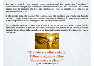 Por isso a intuição vem, muitas vezes, arrebatadora! Ou, ainda, fica "martelando"
continuamente até que seja ouvida pela mente consciente, ou "Self Discursivo". Ao utilizar
algum método oracular, ato que lida diretamente com os arquétipos, a intuição se
apresenta e faz-se notar.
E não duvide dela, não mesmo! Até confirme, mas não duvide: é importante não deixá-la
de lado, pois por falar exatamente a mesma língua da simbologia do inconsciente coletivo,
a intuição pode nos trazer percepções não notadas anteriormente.
Dar a devida atenção faz com que a intuição se torne parceria mais do que fiel do
oraculista. Praticando a gente se entende! Assim como num estudo de um idioma, a prática
oracular leva a absorvição simbólica e ao desenvolvimento intuitivo. Poeticamente, vale a
mensagem:
- José Ernesto Bologna -
 