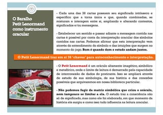- Cada uma das 36 cartas possuem seu significado intrínseco e
específico que a torna única e que, quando combinadas, se
misturam e interagem entre si, ampliando e alterando contextos,
significados e/ou mensagens.
- Estabelecer um sentido e passar adiante a mensagem contida nas
cartas é possível por conta da interpretação oracular dos símboloscartas é possível por conta da interpretação oracular dos símbolos
contidos nas cartas. Podemos afirmar que esta interpretação vem
através do entendimento do símbolo e das intuições que surgem no
momento do jogo. Bom é quando dom e estudo andam juntos.
- O Petit Lenormand é um oráculo altamente imagético, simbólico
e metafórico, onde o limite de leitura é demarcado pela capacidade
de interconexão de dados do praticante. Isso se ampliará através
de estudo de sua simbologia, de sua história e das conexões
O Petit Lenormand traz em si 36 ‘chaves’ para autoconhecimento e interpretação.
de estudo de sua simbologia, de sua história e das conexões
possíveis que arquivaremos em nossa biblioteca particular.
- Não podemos fugir da matriz simbólica que criou o oráculo,
nem tampouco se limitar a ela. O estudo traz a consciência não
só de significado, mas como ele foi elaborado, em que momento da
história ele surgiu e como isso tudo influencia na leitura oracular.
 