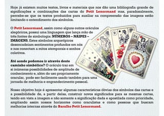 Hoje já existem muitos textos, livros e materiais que nos dão uma bibliografia grande de
significações e combinações das cartas do Petit Lenormand mas, paradoxalmente,
percebe-se que os textos produzidos para auxiliar na compreensão das imagens estão
limitando o entendimento dos símbolos.
O Petit Lenormand, assim como alguns outros oráculos
alegóricos, possui uma linguagem que lança mão de
três fontes de simbologia: NÚMEROS – NAIPES –
IMAGENS. Estes símbolos arquetípicosIMAGENS. Estes símbolos arquetípicos
desencadeiam sentimentos profundos em nós
e nos conectam a mitos atemporais e sonhos
coletivos.
Até aonde podemos ir através deste
caminho simbólico? O oráculo traz em
si inúmeras possibilidades de amplitude de
conhecimento e, além do uso propriamente
oracular, pode ser facilmente usado também para uma
Nosso objetivo hoje é apresentar algumas características óbvias dos símbolos das cartas e
a possibilidade de, a partir delas, construir novos significados para as mesmas cartas,
tendo em vista a imagem e não somente a significação dada e apostilada como prioridade,
ampliando assim nossos horizontes como oraculistas e como pessoas que buscam
melhorias internas através do Baralho Petit Lenormand.
oracular, pode ser facilmente usado também para uma
jornada de melhoria e engrandecimento pessoal.
 