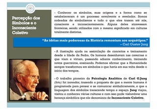 - Conhecer os símbolos, suas origens e a forma como se
estabeleceram é um processo envolvente e revelador. Somos
rodeados de simbolismos e tudo o que eles trazem até nós,
consciente e inconscientemente. Alguns deles atravessam
fronteiras, sendo utilizados com o mesmo significado em culturas
totalmente distintas.
- A ilustração ajuda na assimilação de conceitos e treinamento
desde a Idade da Pedra. Os homens desenhavam nas cavernas o
que viam e viviam, passando adiante conhecimento, treinando
novos guerreiros, ensinando. Podemos afirmar que a Humanidade
sempre transformou em símbolos o que havia em sua volta desde o
início dos tempos.
“As idéias mais poderosas da História remontam aos arquétipos.”
– Carl Gustav Jung
- O trabalho pioneiro da Psicologia Analítica de Carl G.Jung
(foto) foi inovador, trazendo a proposta de que a mente humana é
programada para pensar e se comunicar simbolicamente, e que a
linguagem dos símbolos transcende tempo e espaço. Jung viajou,
visitou e conheceu várias culturas e com isso pode vislumbrar uma
herança simbólica que ele denominou de Inconsciente Coletivo.
 