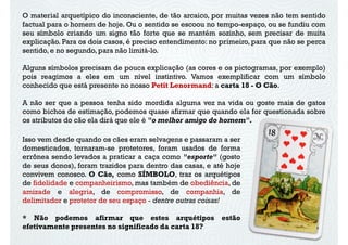 O material arquetípico do inconsciente, de tão arcaico, por muitas vezes não tem sentido
factual para o homem de hoje. Ou o sentido se escoou no tempo-espaço, ou se fundiu com
seu símbolo criando um signo tão forte que se mantém sozinho, sem precisar de muita
explicação. Para os dois casos, é preciso entendimento: no primeiro, para que não se perca
sentido, e no segundo, para não limitá-lo.
Alguns símbolos precisam de pouca explicação (as cores e os pictogramas, por exemplo)
pois reagimos a eles em um nível instintivo. Vamos exemplificar com um símbolo
conhecido que está presente no nosso Petit Lenormand: a carta 18 - O Cão.conhecido que está presente no nosso Petit Lenormand: a carta 18 - O Cão.
A não ser que a pessoa tenha sido mordida alguma vez na vida ou goste mais de gatos
como bichos de estimação, podemos quase afirmar que quando ela for questionada sobre
os atributos do cão ela dirá que ele é "o melhor amigo do homem".
Isso vem desde quando os cães eram selvagens e passaram a ser
domesticados, tornaram-se protetores, foram usados de forma
errônea sendo levados a praticar a caça como "esporte" (gosto
de seus donos), foram trazidos para dentro das casas, e até hojede seus donos), foram trazidos para dentro das casas, e até hoje
convivem conosco. O Cão, como SÍMBOLO, traz os arquétipos
de fidelidade e companheirismo, mas também de obediência, de
amizade e alegria, de compromisso, de companhia, de
delimitador e protetor de seu espaço - dentre outras coisas!
* Não podemos afirmar que estes arquétipos estão
efetivamente presentes no significado da carta 18?
 
