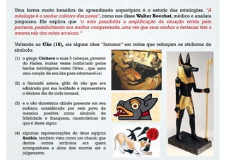 Uma forma muito benéfica de aprendizado arquetípico é o estudo das mitologias. "A
mitologia é o sonhar coletivo dos povos", como nos disse Walter Boechat, médico e analista
junguiano. Ele explica que "o mito possibilita a amplificação da situação vivida pelo
paciente, possibilitando sua melhor compreensão, uma vez que seus sonhos e fantasias têm a
mesma raiz dos mitos arcaicos.“
Voltando ao Cão (18), eis alguns cães “famosos” em mitos que reforçam os atributos do
símbolo:
(1) o grego Cérbero e suas 3 cabeças, protetor
do Hades, muitas vezes ludibriado pelos
heróis mitológicos como Orfeu , que usou
uma canção de sua lira para adormecê-lo;
(2) o Itzcuintli asteca, glifo do cão que era
admirado por sua lealdade e representava
o décimo dia do ciclo mensal;
(3) e o cão doméstico chinês presente em seu
zodíaco, considerado por este povo dezodíaco, considerado por este povo de
maneira positiva como símbolo de
fidelidade e franqueza, caraterísticas de
que é deste signo;
(4) algumas representações do deus egípcio
Anúbis, também visto como um chacal, que
dentre outros atributos era quem
acompanhava a alma dos mortos até o
julgamento.
 