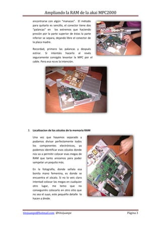 Ampliando la RAM de la akai MPC2000
      encontrarse con algún “manazas”. El método
      para quitarlo es sencillo, el conector tiene dos
      “palancas” en los extremos que haciendo
      presión por la parte superior de éstas la parte
      inferior se separa, dejando libre el conector de
      la placa madre.

      Recordad, primero las palancas y después
      estirar. Si intentáis hacerlo al revés
      seguramente consigáis levantar la MPC por el
      cable. Pero esa no es la intención.




   3. Localizacion de los zócalos de la memoria RAM

      Una vez que hayamos separado y
      podamos divisar perfectamente todos
      los componentes electrónicos, ya
      podemos identificar esos zócalos donde
      nos va a permitir colocar esas megas de
      RAM que tanto ansiamos para poder
      sampelar un poquito más.

      En la fotografía, donde señala esa
      bonita mano femenina, es donde se
      encuentra el zócalo. Si no lo veis claro
      intentad colocar las megas en cualquier
      otro lugar, me temo que no
      conseguiréis colocarlo en otro sitio que
      no sea el suyo, este pequeño detalle lo
      hacen a drede.



titojuanpe@hotmail.com @titojuanpe                       Página 3
 