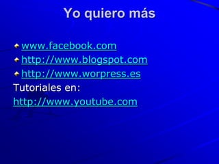 Yo quiero más

  www.facebook.com
  http://www.blogspot.com
  http://www.worpress.es
Tutoriales en:
http://www.youtube.com
 