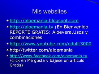 Mis websites
http://aloemania.blogspot.com
http://aloemania.tv (En Bienvenido
REPORTE GRATIS: Aloevera,Usos y
combinaciones
http://www.youtube.com/edulit3000
http//twitter.com/aloemania
http://www.facebook.com/aloemania.tv
/click en Me gusta y bájese un artículo
Gratis)
 