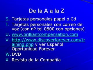 De la A a la Z
S. Tarjetas personales papel o Cd
T. Tarjetas personales con correo de
   voz (con nº tel 0800 con opciones)
U. www.brilliantcompensation.com
V. http://www.discoverforever.com/tr
   aining.php y ver Español
   Oportunidad Forever
W. DVD
X. Revista de la Compañía
 