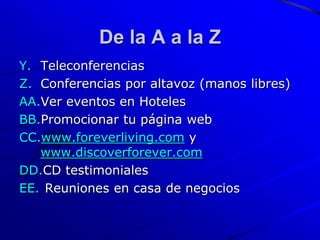 De la A a la Z
Y. Teleconferencias
Z. Conferencias por altavoz (manos libres)
AA.Ver eventos en Hoteles
BB.Promocionar tu página web
CC.www.foreverliving.com y
   www.discoverforever.com
DD.CD testimoniales
EE. Reuniones en casa de negocios
 