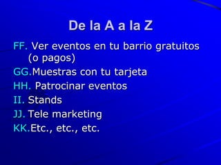 De la A a la Z
FF. Ver eventos en tu barrio gratuitos
    (o pagos)
GG.Muestras con tu tarjeta
HH. Patrocinar eventos
II. Stands
JJ. Tele marketing
KK.Etc., etc., etc.
 