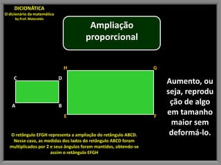 DICIONÁTICA
O dicionário da matemática
by Prof. Materaldo
Ampliação
proporcional
H G
C D
Aumento, ou
seja, reprodu
A B
ção de algo
E F
em tamanho
maior sem
O retângulo EFGH representa a ampliação do retângulo ABCD. deformá-lo.
Nesse caso, as medidas dos lados do retângulo ABCD foram
multiplicados por 2 e seus ângulos foram mantidos, obtendo-se
assim o retângulo EFGH