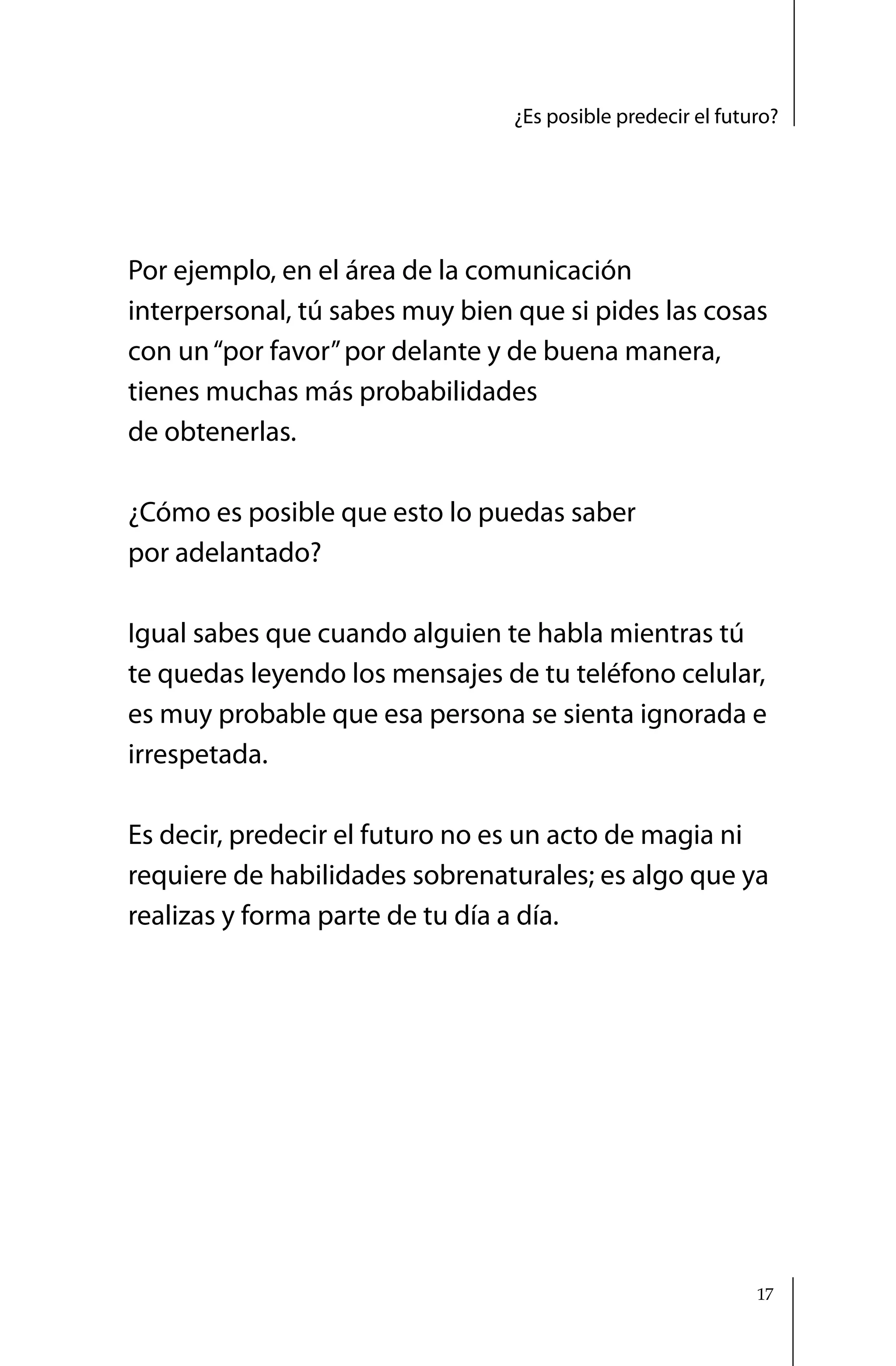 ¿Es posible predecir el futuro?




Por ejemplo, en el área de la comunicación
interpersonal, tú sabes muy bien que si pides las cosas
con un “por favor” por delante y de buena manera,
tienes muchas más probabilidades
de obtenerlas.

¿Cómo es posible que esto lo puedas saber
por adelantado?

Igual sabes que cuando alguien te habla mientras tú
te quedas leyendo los mensajes de tu teléfono celular,
es muy probable que esa persona se sienta ignorada e
irrespetada.

Es decir, predecir el futuro no es un acto de magia ni
requiere de habilidades sobrenaturales; es algo que ya
realizas y forma parte de tu día a día.




                                                             17
 