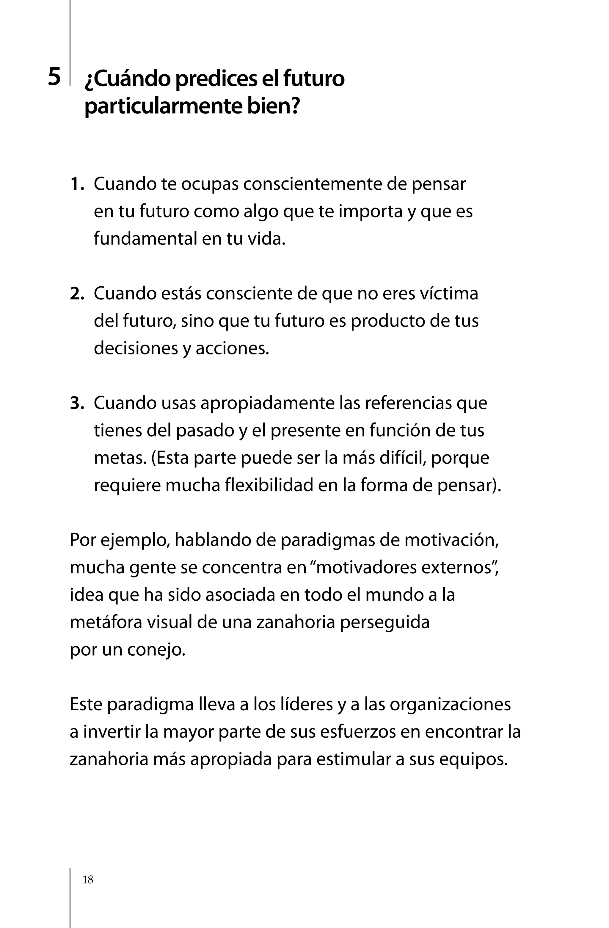 5 ¿Cuándo predices el futuro
   particularmente bien?


  1. Cuando te ocupas conscientemente de pensar
     en tu futuro como algo que te importa y que es
     fundamental en tu vida.

  2. Cuando estás consciente de que no eres víctima
     del futuro, sino que tu futuro es producto de tus
     decisiones y acciones.

  3. Cuando usas apropiadamente las referencias que
     tienes del pasado y el presente en función de tus
     metas. (Esta parte puede ser la más difícil, porque
     requiere mucha flexibilidad en la forma de pensar).

  Por ejemplo, hablando de paradigmas de motivación,
  mucha gente se concentra en “motivadores externos”,
  idea que ha sido asociada en todo el mundo a la
  metáfora visual de una zanahoria perseguida
  por un conejo.

  Este paradigma lleva a los líderes y a las organizaciones
  a invertir la mayor parte de sus esfuerzos en encontrar la
  zanahoria más apropiada para estimular a sus equipos.




   18
 